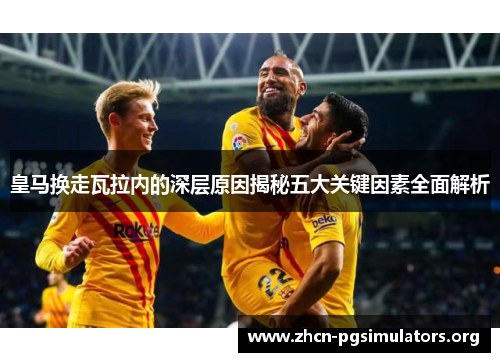 皇马换走瓦拉内的深层原因揭秘五大关键因素全面解析